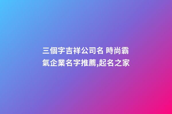 三個字吉祥公司名 時尚霸氣企業名字推薦,起名之家-第1張-公司起名-玄機派